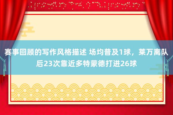 赛事回顾的写作风格描述 场均普及1球，莱万离队后23次靠近多特蒙德打进26球