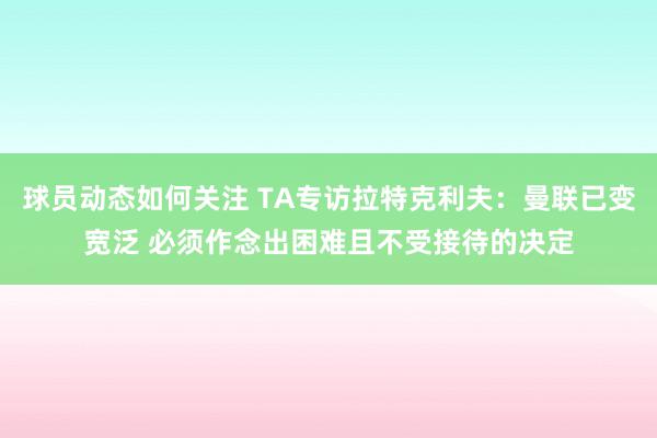 球员动态如何关注 TA专访拉特克利夫：曼联已变宽泛 必须作念出困难且不受接待的决定