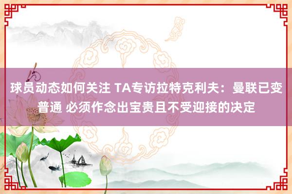 球员动态如何关注 TA专访拉特克利夫：曼联已变普通 必须作念出宝贵且不受迎接的决定