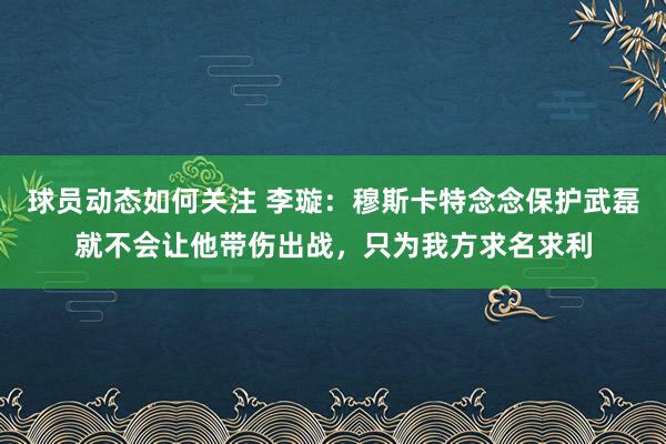 球员动态如何关注 李璇：穆斯卡特念念保护武磊就不会让他带伤出战，只为我方求名求利