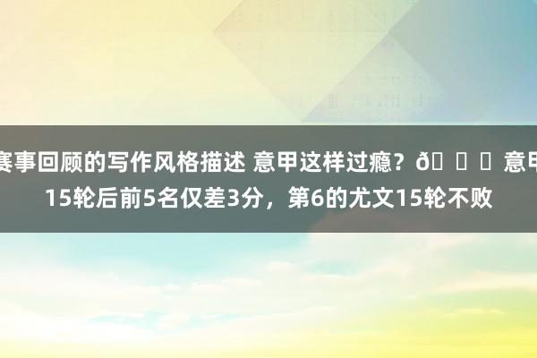 赛事回顾的写作风格描述 意甲这样过瘾？😏意甲15轮后前5名仅差3分，第6的尤文15轮不败