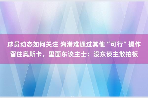 球员动态如何关注 海港难通过其他“可行”操作留住奥斯卡，里面东谈主士：没东谈主敢拍板