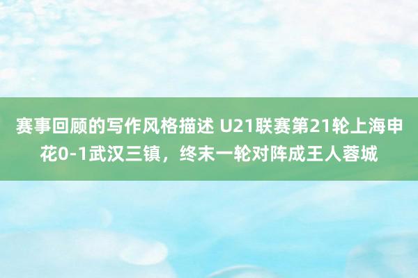 赛事回顾的写作风格描述 U21联赛第21轮上海申花0-1武汉三镇，终末一轮对阵成王人蓉城