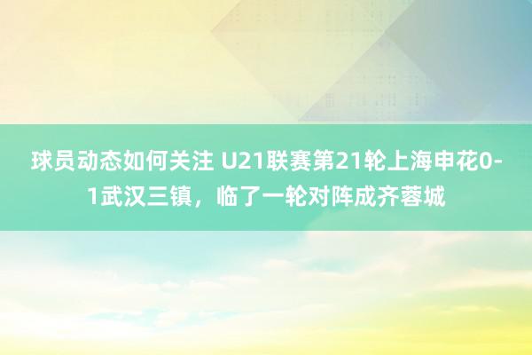 球员动态如何关注 U21联赛第21轮上海申花0-1武汉三镇，临了一轮对阵成齐蓉城