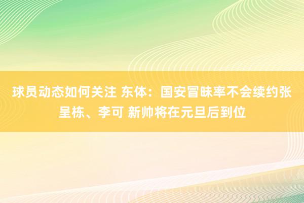 球员动态如何关注 东体：国安冒昧率不会续约张呈栋、李可 新帅将在元旦后到位