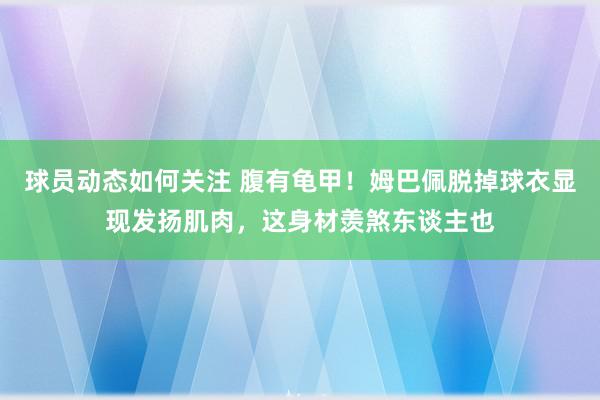 球员动态如何关注 腹有龟甲！姆巴佩脱掉球衣显现发扬肌肉，这身材羡煞东谈主也