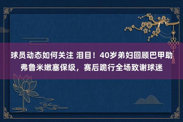 球员动态如何关注 泪目！40岁弟妇回顾巴甲助弗鲁米嫩塞保级，赛后跪行全场致谢球迷