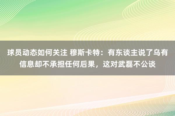 球员动态如何关注 穆斯卡特：有东谈主说了乌有信息却不承担任何后果，这对武磊不公谈