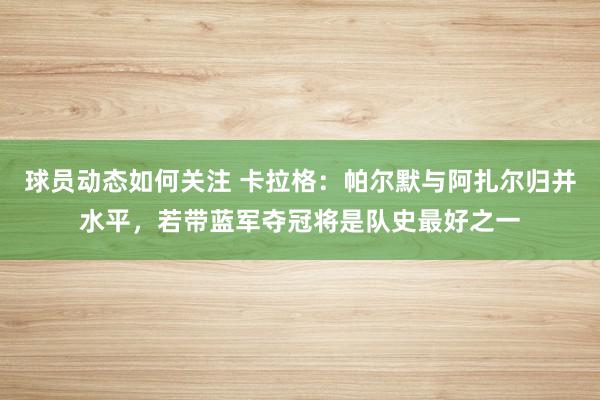 球员动态如何关注 卡拉格：帕尔默与阿扎尔归并水平，若带蓝军夺冠将是队史最好之一