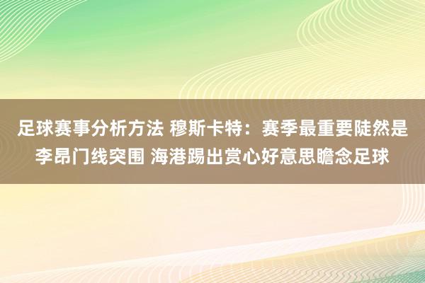 足球赛事分析方法 穆斯卡特：赛季最重要陡然是李昂门线突围 海港踢出赏心好意思瞻念足球