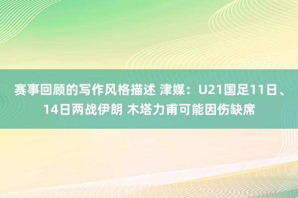 赛事回顾的写作风格描述 津媒：U21国足11日、14日两战伊朗 木塔力甫可能因伤缺席