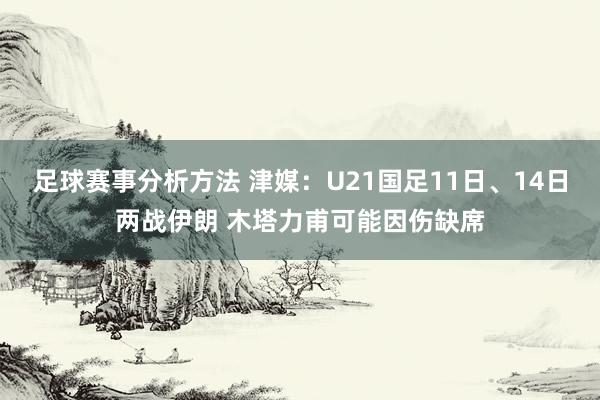 足球赛事分析方法 津媒：U21国足11日、14日两战伊朗 木塔力甫可能因伤缺席