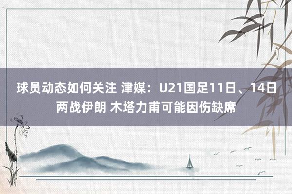 球员动态如何关注 津媒：U21国足11日、14日两战伊朗 木塔力甫可能因伤缺席