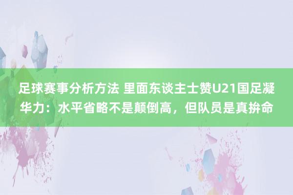 足球赛事分析方法 里面东谈主士赞U21国足凝华力：水平省略不是颠倒高，但队员是真拚命