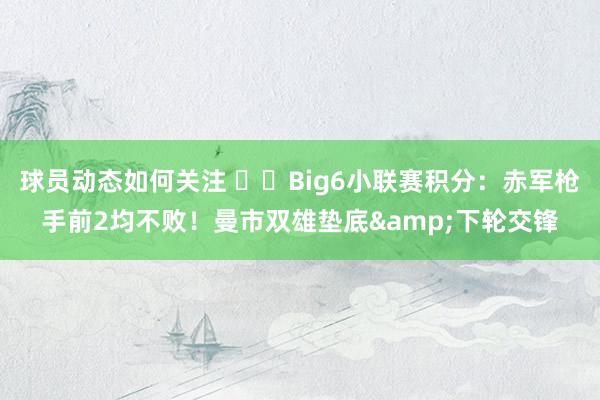 球员动态如何关注 ⚔️Big6小联赛积分：赤军枪手前2均不败！曼市双雄垫底&下轮交锋