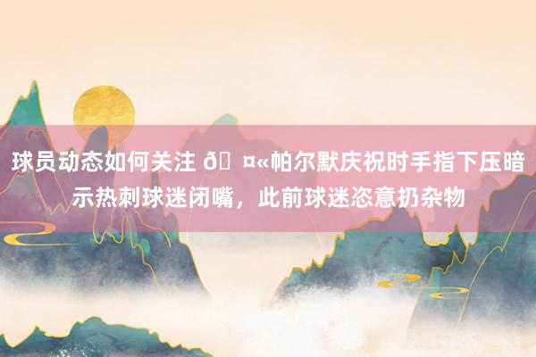 球员动态如何关注 🤫帕尔默庆祝时手指下压暗示热刺球迷闭嘴，此前球迷恣意扔杂物