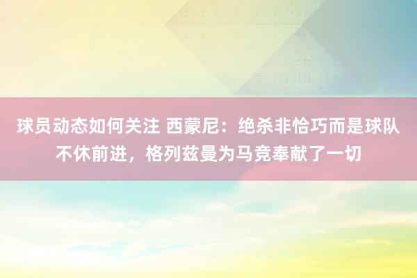 球员动态如何关注 西蒙尼：绝杀非恰巧而是球队不休前进，格列兹曼为马竞奉献了一切