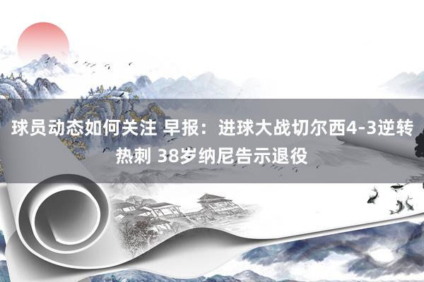 球员动态如何关注 早报：进球大战切尔西4-3逆转热刺 38岁纳尼告示退役