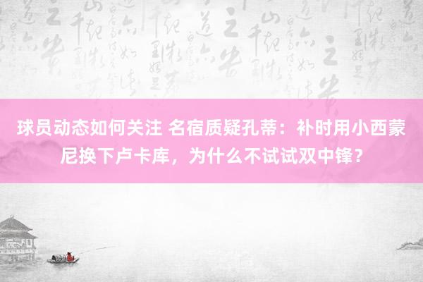 球员动态如何关注 名宿质疑孔蒂：补时用小西蒙尼换下卢卡库，为什么不试试双中锋？