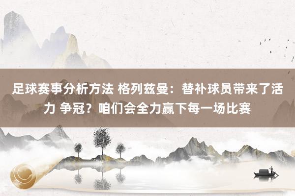 足球赛事分析方法 格列兹曼：替补球员带来了活力 争冠？咱们会全力赢下每一场比赛