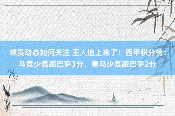 球员动态如何关注 王人追上来了！西甲积分榜：马竞少赛距巴萨3分，皇马少赛距巴萨2分