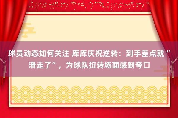 球员动态如何关注 库库庆祝逆转：到手差点就“滑走了”，为球队扭转场面感到夸口