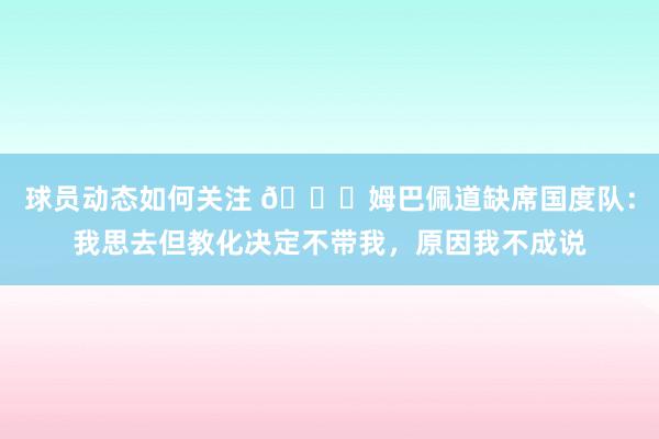 球员动态如何关注 👀姆巴佩道缺席国度队：我思去但教化决定不带我，原因我不成说