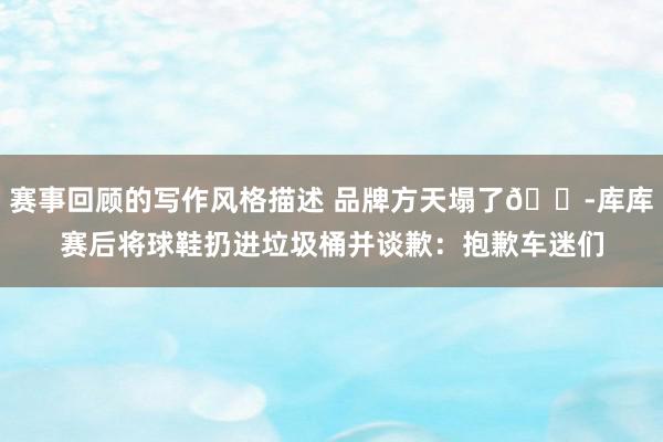 赛事回顾的写作风格描述 品牌方天塌了😭库库赛后将球鞋扔进垃圾桶并谈歉：抱歉车迷们