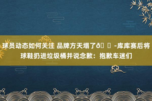 球员动态如何关注 品牌方天塌了😭库库赛后将球鞋扔进垃圾桶并说念歉：抱歉车迷们