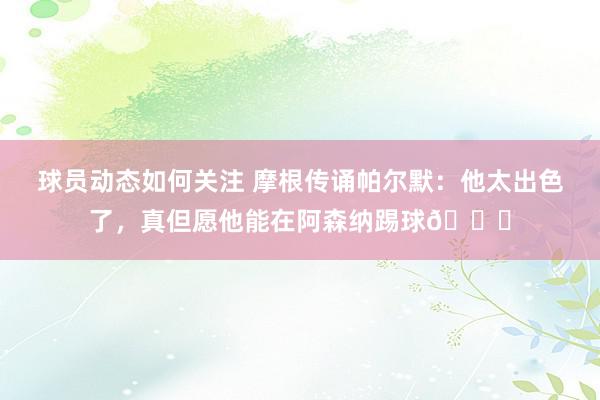 球员动态如何关注 摩根传诵帕尔默：他太出色了，真但愿他能在阿森纳踢球👍