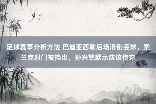 足球赛事分析方法 巴迪亚西勒后场滑倒丢球，索兰克射门被挡出，孙兴慜默示应该传球