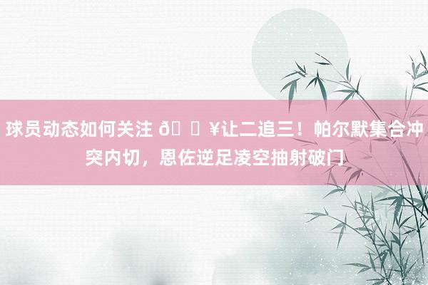 球员动态如何关注 💥让二追三！帕尔默集合冲突内切，恩佐逆足凌空抽射破门