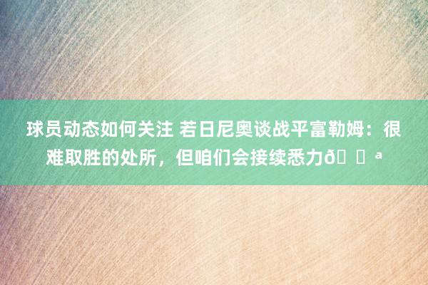 球员动态如何关注 若日尼奥谈战平富勒姆：很难取胜的处所，但咱们会接续悉力💪