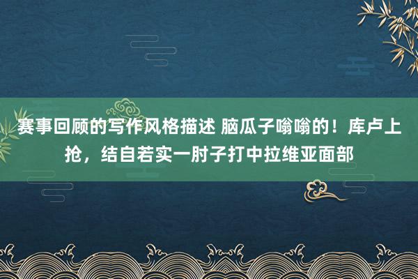 赛事回顾的写作风格描述 脑瓜子嗡嗡的！库卢上抢，结自若实一肘子打中拉维亚面部