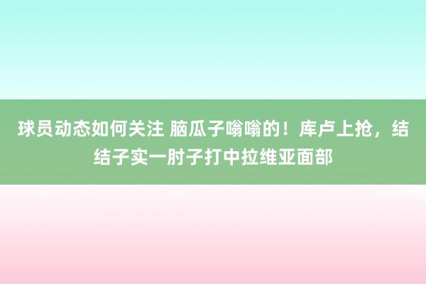 球员动态如何关注 脑瓜子嗡嗡的！库卢上抢，结结子实一肘子打中拉维亚面部