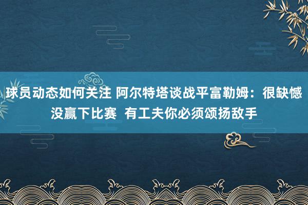 球员动态如何关注 阿尔特塔谈战平富勒姆：很缺憾没赢下比赛  有工夫你必须颂扬敌手