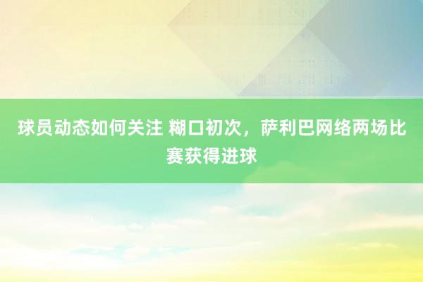 球员动态如何关注 糊口初次，萨利巴网络两场比赛获得进球