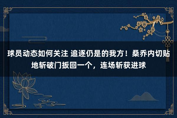 球员动态如何关注 追逐仍是的我方！桑乔内切贴地斩破门扳回一个，连场斩获进球