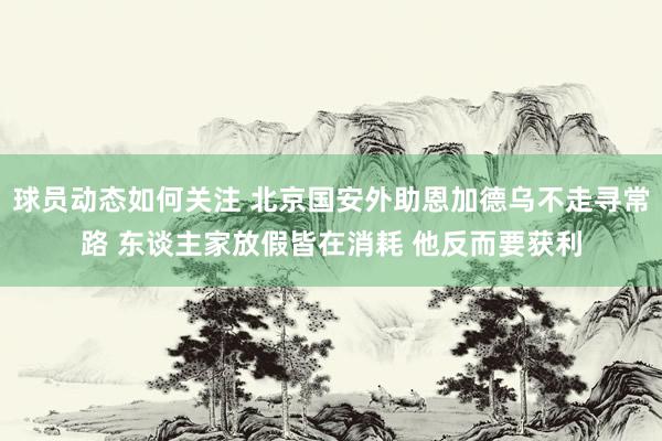 球员动态如何关注 北京国安外助恩加德乌不走寻常路 东谈主家放假皆在消耗 他反而要获利