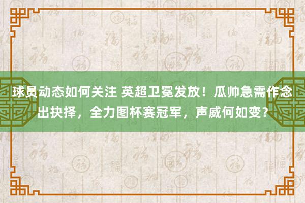 球员动态如何关注 英超卫冕发放！瓜帅急需作念出抉择，全力图杯赛冠军，声威何如变？