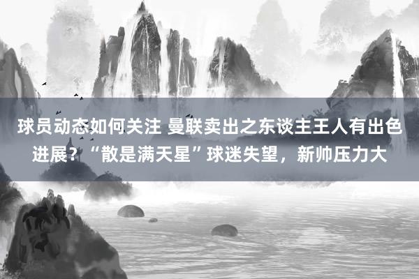 球员动态如何关注 曼联卖出之东谈主王人有出色进展？“散是满天星”球迷失望，新帅压力大