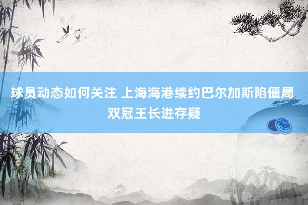 球员动态如何关注 上海海港续约巴尔加斯陷僵局 双冠王长进存疑