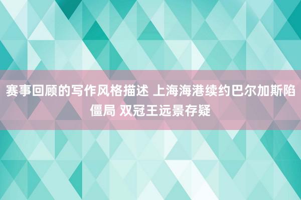 赛事回顾的写作风格描述 上海海港续约巴尔加斯陷僵局 双冠王远景存疑