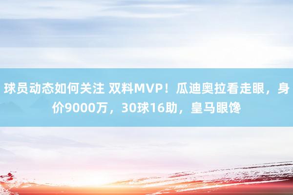 球员动态如何关注 双料MVP！瓜迪奥拉看走眼，身价9000万，30球16助，皇马眼馋